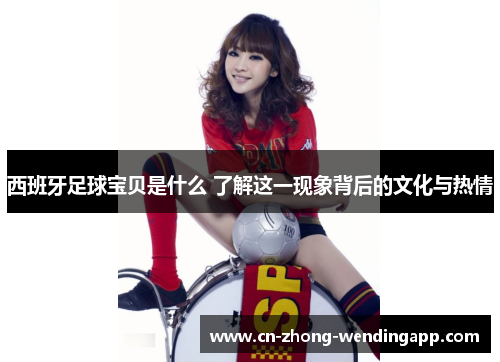 西班牙足球宝贝是什么 了解这一现象背后的文化与热情