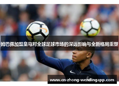 姆巴佩加盟皇马对全球足球市场的深远影响与全新格局重塑