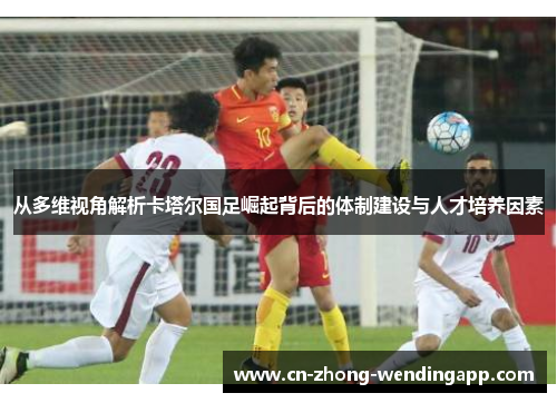 从多维视角解析卡塔尔国足崛起背后的体制建设与人才培养因素 从多维视角解析卡塔尔国足崛起背后的体制建设与人才培养因素