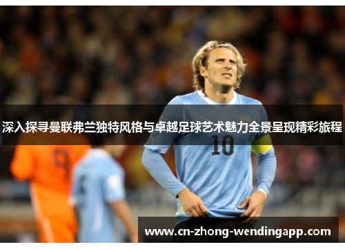 深入探寻曼联弗兰独特风格与卓越足球艺术魅力全景呈现精彩旅程