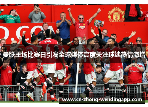 曼联主场比赛日引发全球媒体高度关注球迷热情激增 曼联主场比赛日引发全球媒体高度关注球迷热情激增