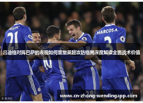 吕迪格对阵巴萨的表现如何重塑英超攻防格局深度解读全面战术价值 吕迪格对阵巴萨的表现如何重塑英超攻防格局深度解读全面战术价值