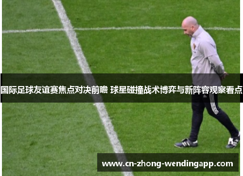 国际足球友谊赛焦点对决前瞻 球星碰撞战术博弈与新阵容观察看点 国际足球友谊赛焦点对决前瞻 球星碰撞战术博弈与新阵容观察看点