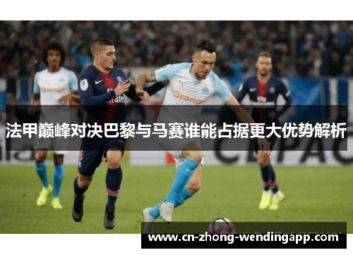 法甲巅峰对决巴黎与马赛谁能占据更大优势解析