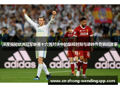 深度揭秘欧洲冠军联赛十六强对决中的巅峰时刻与逆转传奇瞬间故事