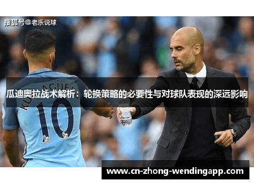 瓜迪奥拉战术解析:轮换策略的必要性与对球队表现的深远影响 瓜迪奥拉战术解析:轮换策略的必要性与对球队表现的深远影响