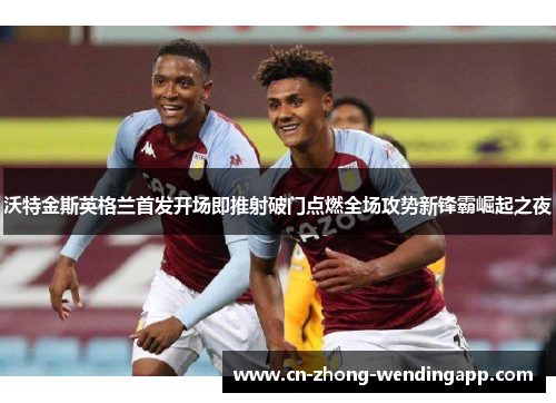 沃特金斯英格兰首发开场即推射破门点燃全场攻势新锋霸崛起之夜