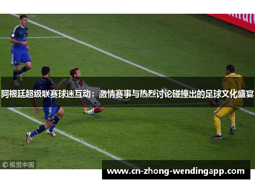 阿根廷超级联赛球迷互动：激情赛事与热烈讨论碰撞出的足球文化盛宴