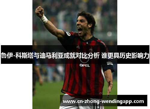 鲁伊-科斯塔与迪马利亚成就对比分析 谁更具历史影响力