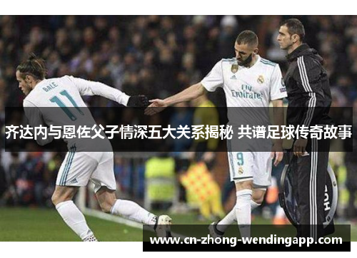 齐达内与恩佐父子情深五大关系揭秘 共谱足球传奇故事 齐达内与恩佐父子情深五大关系揭秘 共谱足球传奇故事