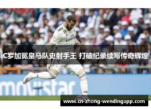 C罗加冕皇马队史射手王 打破纪录续写传奇辉煌