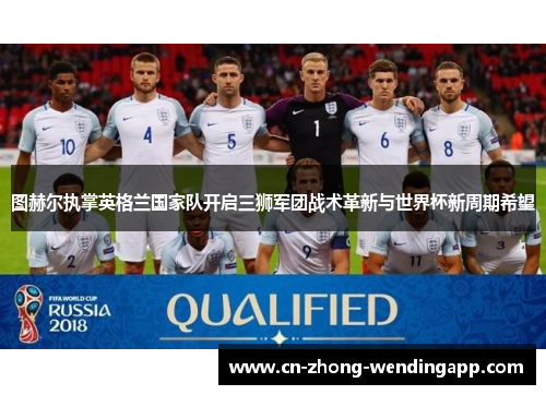 图赫尔执掌英格兰国家队开启三狮军团战术革新与世界杯新周期希望
